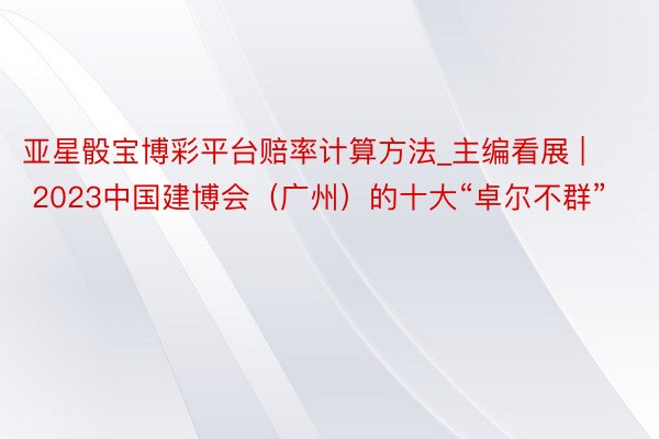 亚星骰宝博彩平台赔率计算方法_主编看展 | 2023中国建博会（广州）的十大“卓尔不群”