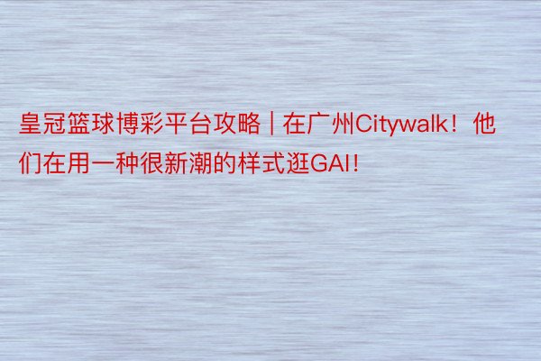 皇冠篮球博彩平台攻略 | 在广州Citywalk！他们在用一种很新潮的样式逛GAI！