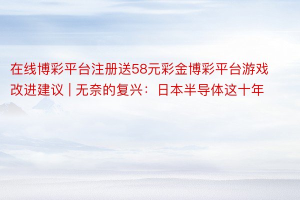 在线博彩平台注册送58元彩金博彩平台游戏改进建议 | 无奈的复兴：日本半导体这十年