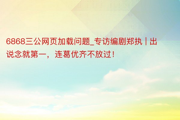 6868三公网页加载问题_专访编剧郑执 | 出说念就第一，连葛优齐不放过！