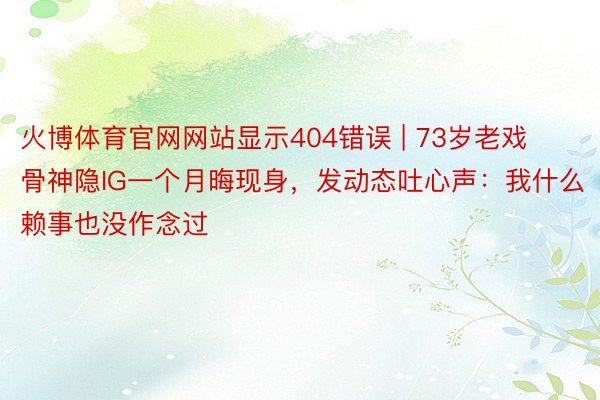 火博体育官网网站显示404错误 | 73岁老戏骨神隐IG一个月晦现身，发动态吐心声：我什么赖事也没作念过