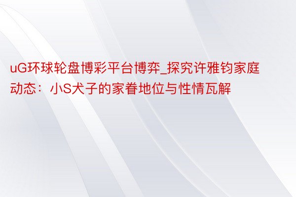 uG环球轮盘博彩平台博弈_探究许雅钧家庭动态：小S犬子的家眷地位与性情瓦解