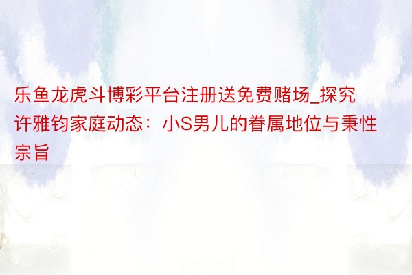 乐鱼龙虎斗博彩平台注册送免费赌场_探究许雅钧家庭动态：小S男儿的眷属地位与秉性宗旨