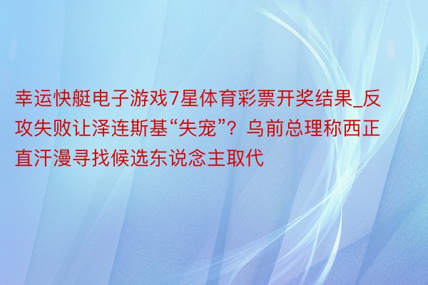 幸运快艇电子游戏7星体育彩票开奖结果_反攻失败让泽连斯基“失宠”？乌前总理称西正直汗漫寻找候选东说念主取代