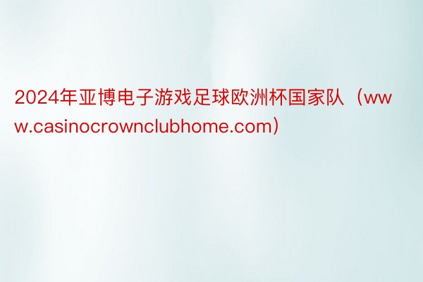 2024年亚博电子游戏足球欧洲杯国家队（www.casinocrownclubhome.com）