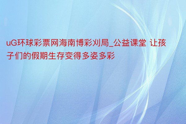 uG环球彩票网海南博彩刈局_公益课堂 让孩子们的假期生存变得多姿多彩