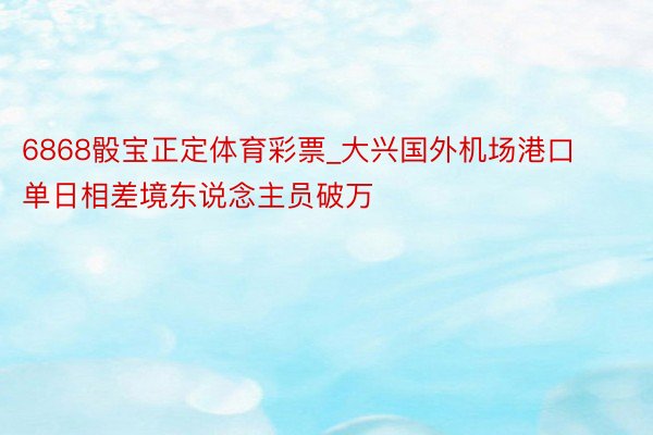 6868骰宝正定体育彩票_大兴国外机场港口单日相差境东说念主员破万