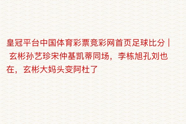 皇冠平台中国体育彩票竞彩网首页足球比分 | 玄彬孙艺珍宋仲基凯蒂同场，李栋旭孔刘也在，玄彬大妈头变阿杜了