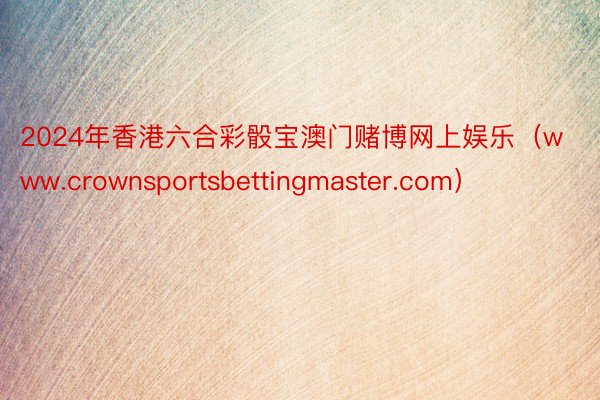 2024年香港六合彩骰宝澳门赌博网上娱乐（www.crownsportsbettingmaster.com）