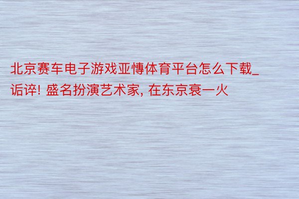 北京赛车电子游戏亚慱体育平台怎么下载_诟谇! 盛名扮演艺术家， 在东京衰一火