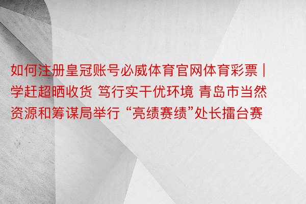 如何注册皇冠账号必威体育官网体育彩票 | 学赶超晒收货 笃行实干优环境 青岛市当然资源和筹谋局举行 “亮绩赛绩”处长擂台赛