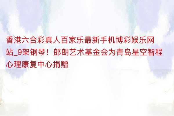 香港六合彩真人百家乐最新手机博彩娱乐网站_9架钢琴！郎朗艺术基金会为青岛星空智程心理康复中心捐赠