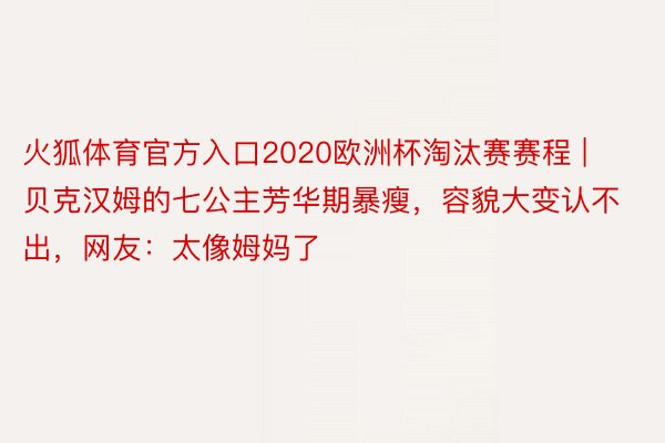 火狐体育官方入口2020欧洲杯淘汰赛赛程 | 贝克汉姆的七公主芳华期暴瘦，容貌大变认不出，网友：太像姆妈了