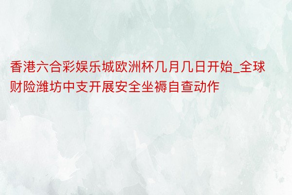 香港六合彩娱乐城欧洲杯几月几日开始_全球财险潍坊中支开展安全坐褥自查动作