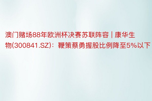 澳门赌场88年欧洲杯决赛苏联阵容 | 康华生物(300841.SZ)：鞭策蔡勇握股比例降至5%以下