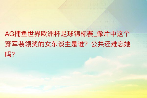 AG捕鱼世界欧洲杯足球锦标赛_像片中这个穿军装领奖的女东谈主是谁？公共还难忘她吗？