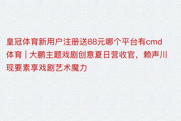 皇冠体育新用户注册送88元哪个平台有cmd体育 | 大鹏主题戏剧创意夏日营收官，赖声川现要素享戏剧艺术魔力