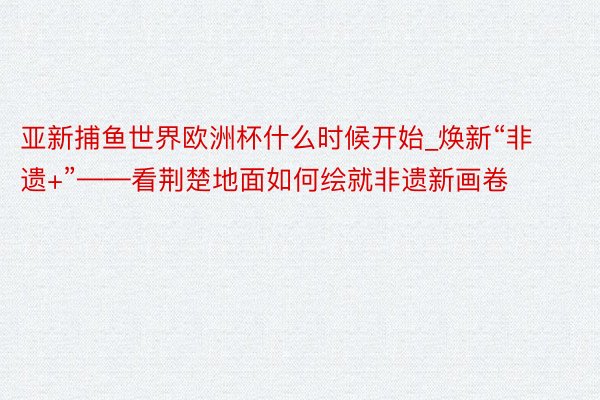 亚新捕鱼世界欧洲杯什么时候开始_焕新“非遗+”——看荆楚地面如何绘就非遗新画卷