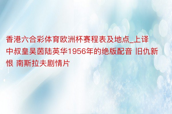 香港六合彩体育欧洲杯赛程表及地点_上译中叔皇吴茵陆英华1956年的绝版配音 旧仇新恨 南斯拉夫剧情片