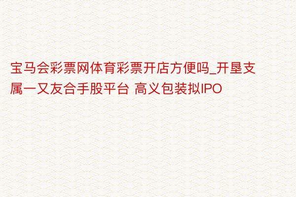 宝马会彩票网体育彩票开店方便吗_开垦支属一又友合手股平台 高义包装拟IPO