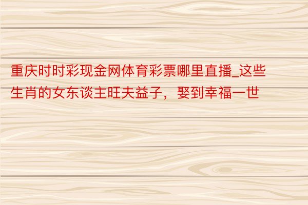 重庆时时彩现金网体育彩票哪里直播_这些生肖的女东谈主旺夫益子，娶到幸福一世