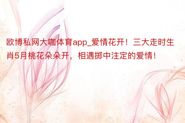 欧博私网大咖体育app_爱情花开！三大走时生肖5月桃花朵朵开，相遇掷中注定的爱情！