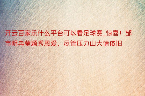 开云百家乐什么平台可以看足球赛_惊喜！邹市明冉莹颖秀恩爱，尽管压力山大情依旧