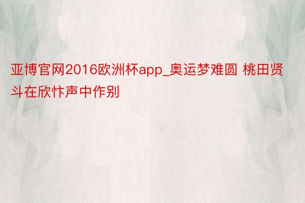 亚博官网2016欧洲杯app_奥运梦难圆 桃田贤斗在欣忭声中作别
