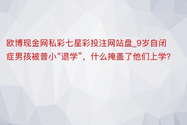 欧博现金网私彩七星彩投注网站盘_9岁自闭症男孩被普小“退学”，什么掩盖了他们上学？