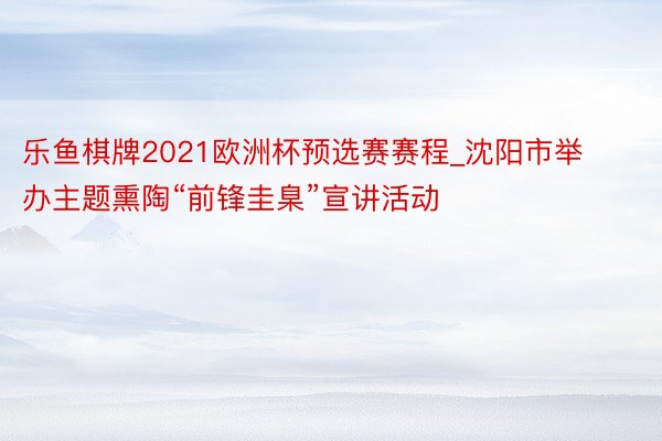 乐鱼棋牌2021欧洲杯预选赛赛程_沈阳市举办主题熏陶“前锋圭臬”宣讲活动