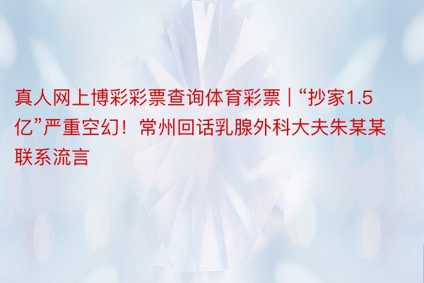 真人网上博彩彩票查询体育彩票 | “抄家1.5亿”严重空幻！常州回话乳腺外科大夫朱某某联系流言