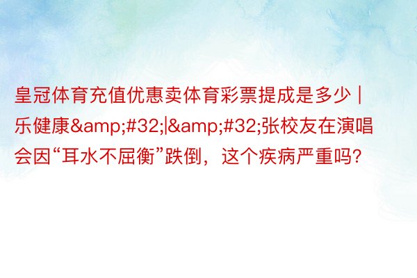 皇冠体育充值优惠卖体育彩票提成是多少 | 乐健康&#32;|&#32;张校友在演唱会因“耳水不屈衡”跌倒，这个疾病严重吗？