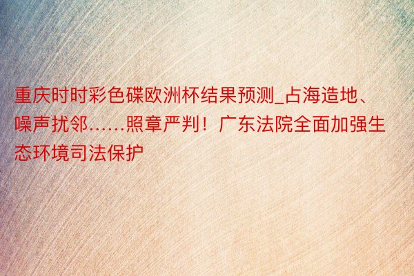重庆时时彩色碟欧洲杯结果预测_占海造地、噪声扰邻……照章严判！广东法院全面加强生态环境司法保护