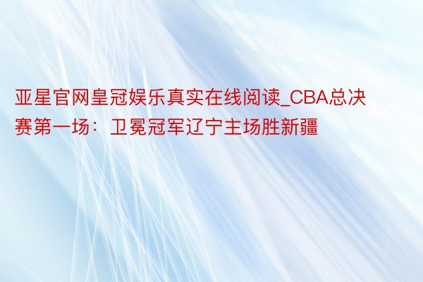 亚星官网皇冠娱乐真实在线阅读_CBA总决赛第一场：卫冕冠军辽宁主场胜新疆