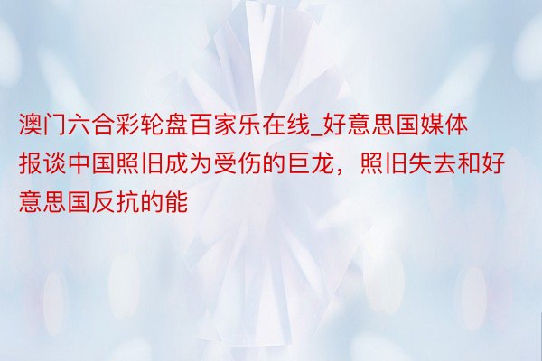 澳门六合彩轮盘百家乐在线_好意思国媒体报谈中国照旧成为受伤的巨龙，照旧失去和好意思国反抗的能