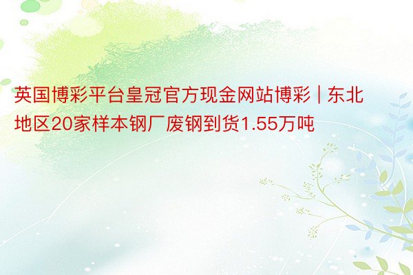 英国博彩平台皇冠官方现金网站博彩 | 东北地区20家样本钢厂废钢到货1.55万吨