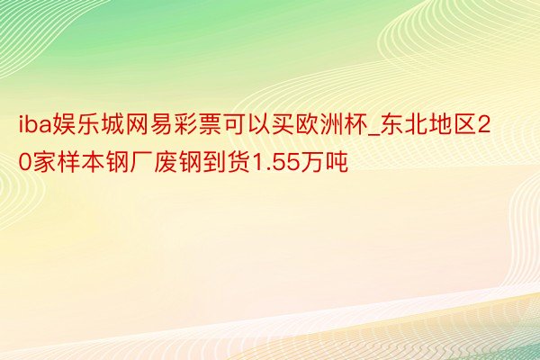 iba娱乐城网易彩票可以买欧洲杯_东北地区20家样本钢厂废钢到货1.55万吨