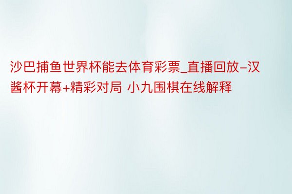 沙巴捕鱼世界杯能去体育彩票_直播回放-汉酱杯开幕+精彩对局 小九围棋在线解释