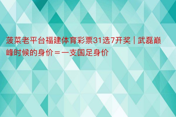 菠菜老平台福建体育彩票31选7开奖 | 武磊巅峰时候的身价＝一支国足身价