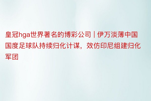 皇冠hga世界著名的博彩公司 | 伊万淡薄中国国度足球队持续归化计谋，效仿印尼组建归化军团