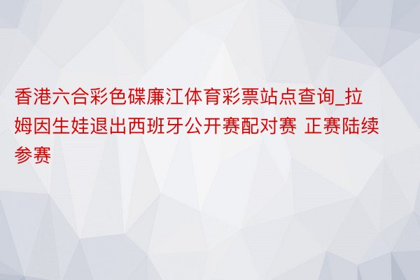 香港六合彩色碟廉江体育彩票站点查询_拉姆因生娃退出西班牙公开赛配对赛 正赛陆续参赛