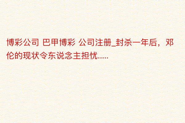 博彩公司 巴甲博彩 公司注册_封杀一年后，邓伦的现状令东说念主担忧.....
