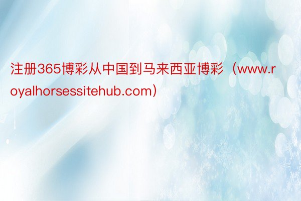 注册365博彩从中国到马来西亚博彩（www.royalhorsessitehub.com）