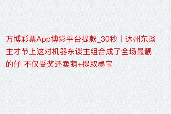 万博彩票App博彩平台提款_30秒丨达州东谈主才节上这对机器东谈主组合成了全场最靓的仔 不仅受奖还卖萌+提取墨宝