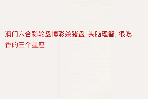 澳门六合彩轮盘博彩杀猪盘_头脑理智, 很吃香的三个星座