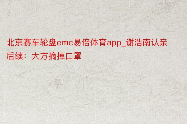 北京赛车轮盘emc易倍体育app_谢浩南认亲后续：大方摘掉口罩