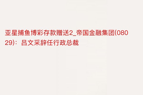 亚星捕鱼博彩存款赠送2_帝国金融集团(08029)：吕文采辞任行政总裁